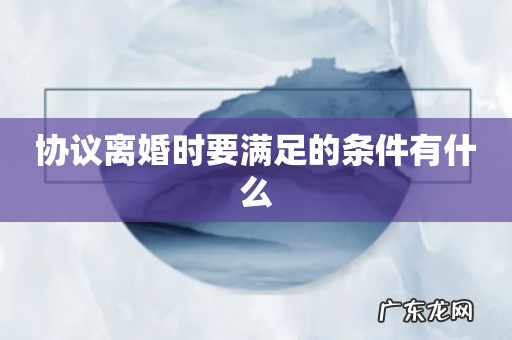 协议离婚时要满足的条件有什么