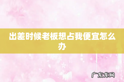 出差时候老板想占我便宜怎么办