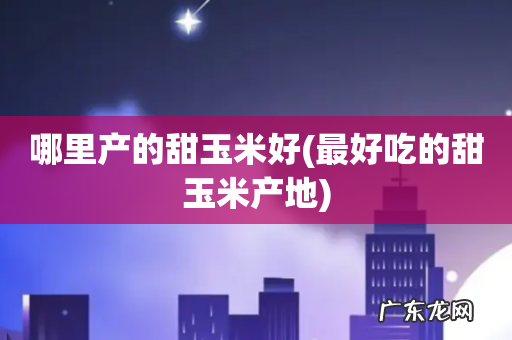 最好吃的甜玉米产地 哪里产的甜玉米好