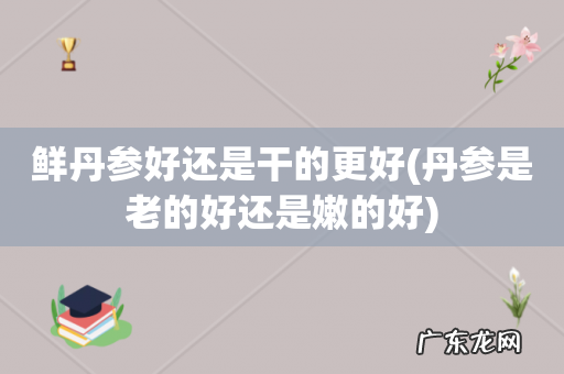 丹参是老的好还是嫩的好 鲜丹参好还是干的更好