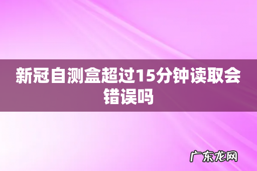 新冠自测盒超过15分钟读取会错误吗
