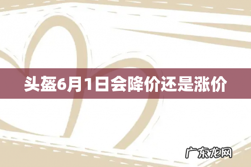 头盔6月1日会降价还是涨价