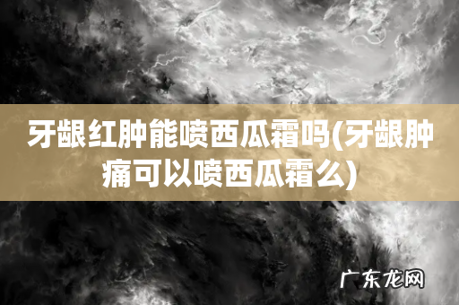 牙龈肿痛可以喷西瓜霜么 牙龈红肿能喷西瓜霜吗
