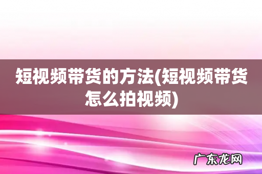 短视频带货怎么拍视频 短视频带货的方法