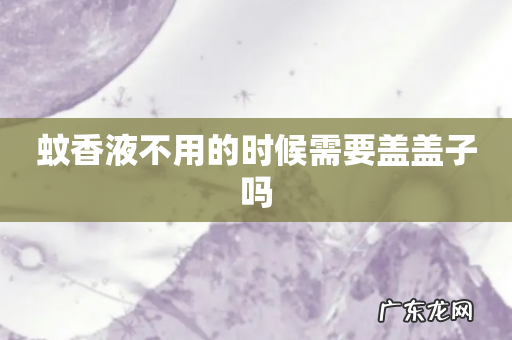 蚊香液不用的时候需要盖盖子吗