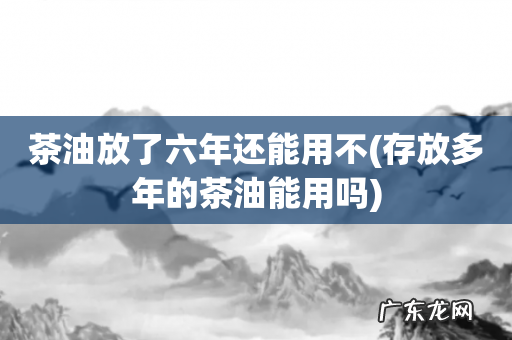 存放多年的茶油能用吗 茶油放了六年还能用不