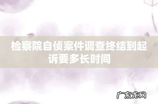 检察院自侦案件调查终结到起诉要多长时间