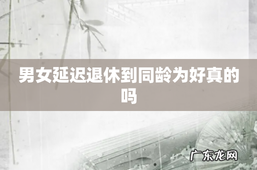 男女延迟退休到同龄为好真的吗