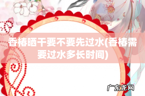 香椿需要过水多长时间 香椿晒干要不要先过水