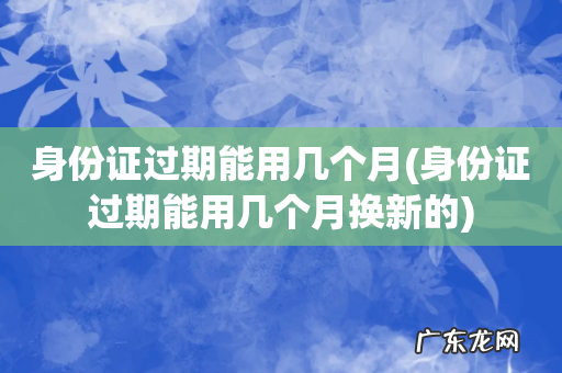 身份证过期能用几个月换新的 身份证过期能用几个月