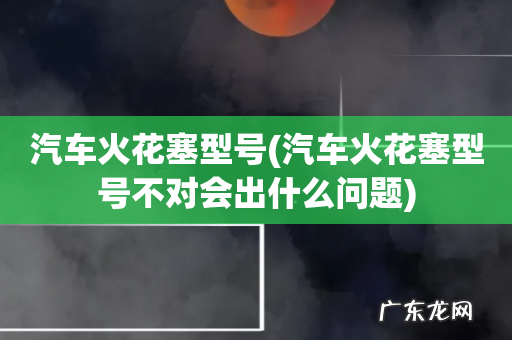 汽车火花塞型号不对会出什么问题 汽车火花塞型号