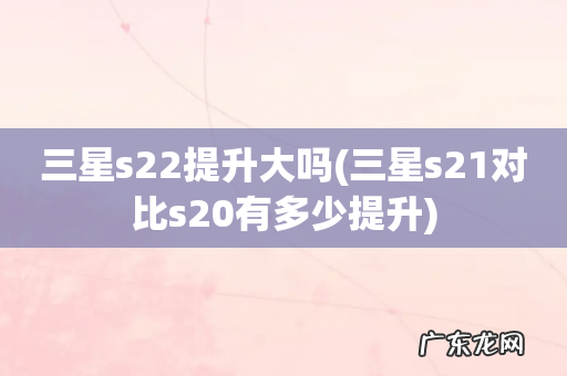 三星s21对比s20有多少提升 三星s22提升大吗