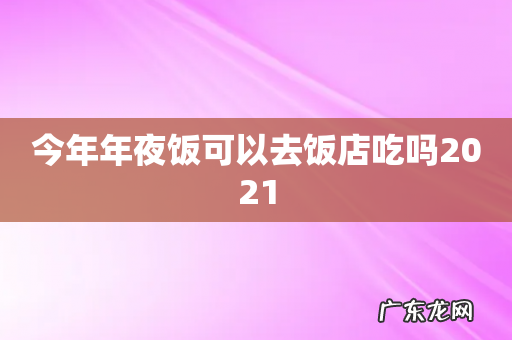 今年年夜饭可以去饭店吃吗2021