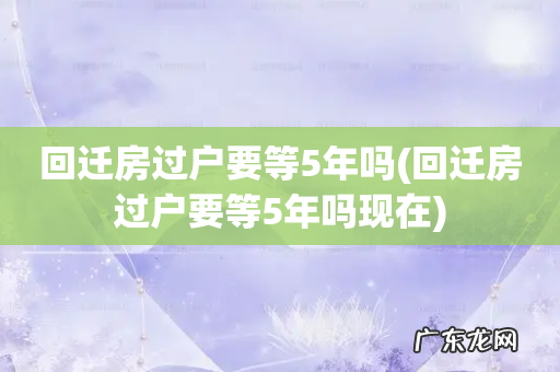 回迁房过户要等5年吗现在 回迁房过户要等5年吗