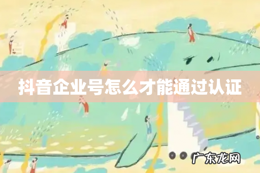 抖音企业号怎么才能通过认证