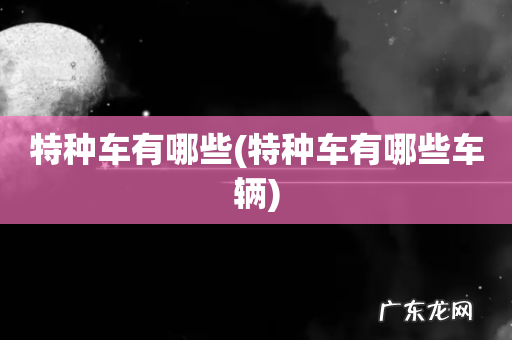 特种车有哪些车辆 特种车有哪些