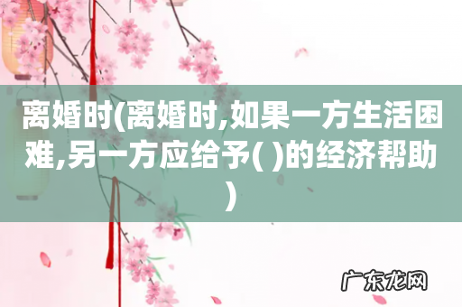 离婚时,如果一方生活困难,另一方应给予(  离婚时的经济帮助)