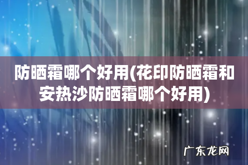 花印防晒霜和安热沙防晒霜哪个好用 防晒霜哪个好用