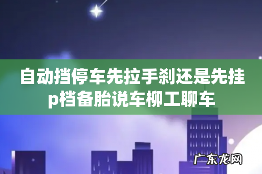 自动挡停车先拉手刹还是先挂p档备胎说车柳工聊车