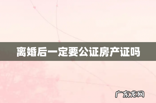 离婚后一定要公证房产证吗