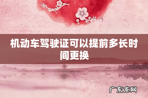 机动车驾驶证可以提前多长时间更换