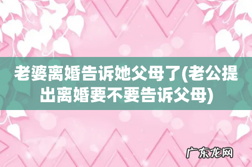 老公提出离婚要不要告诉父母 老婆离婚告诉她父母了