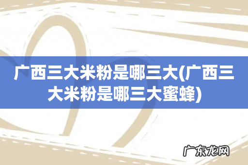 广西三大米粉是哪三大蜜蜂 广西三大米粉是哪三大