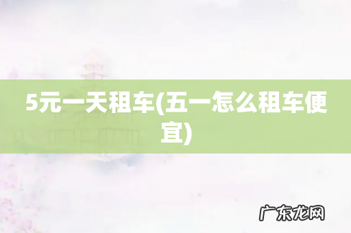 五一怎么租车便宜 5元一天租车