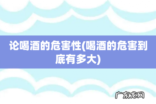 喝酒的危害到底有多大 论喝酒的危害性