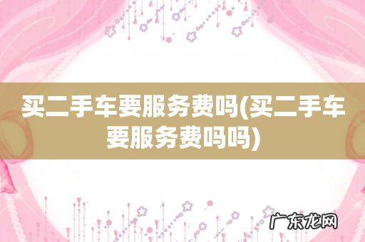 买二手车要服务费吗吗 买二手车要服务费吗