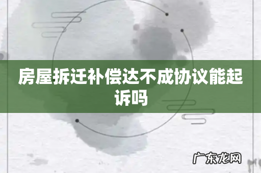 房屋拆迁补偿达不成协议能起诉吗