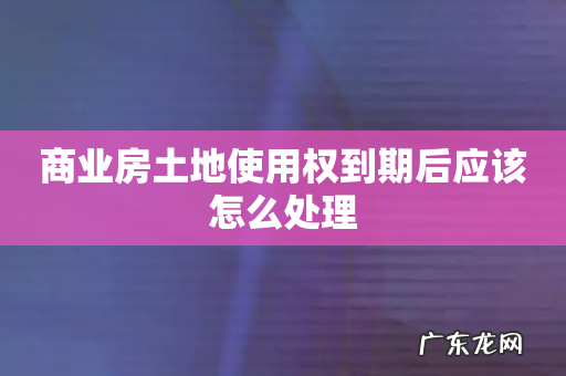 商业房土地使用权到期后应该怎么处理