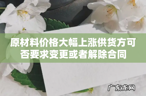 原材料价格大幅上涨供货方可否要求变更或者解除合同
