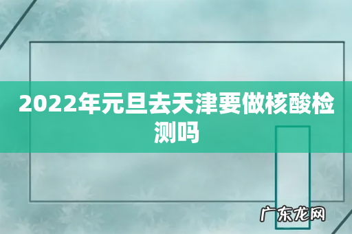2022年元旦去天津要做核酸检测吗