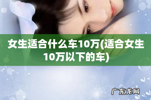 适合女生10万以下的车 女生适合什么车10万
