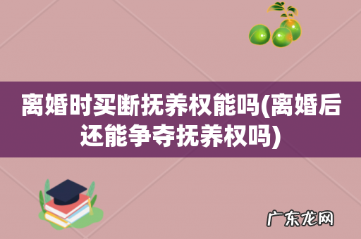 离婚后还能争夺抚养权吗 离婚时买断抚养权能吗