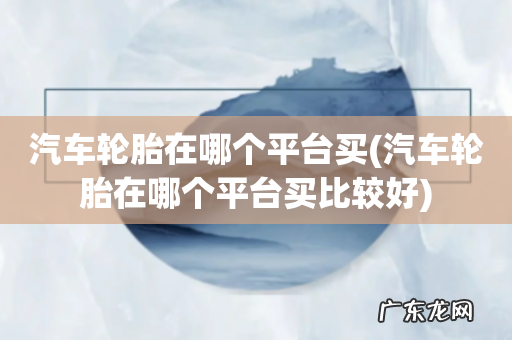 汽车轮胎在哪个平台买比较好 汽车轮胎在哪个平台买