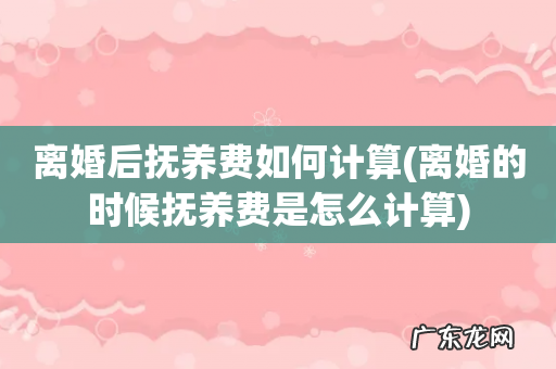 离婚的时候抚养费是怎么计算 离婚后抚养费如何计算
