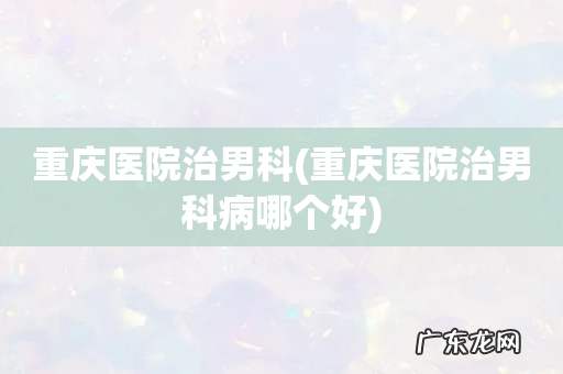 重庆医院治男科病哪个好 重庆医院治男科