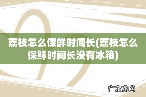 荔枝怎么保鲜时间长没有冰箱 荔枝怎么保鲜时间长