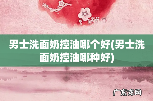 男士洗面奶控油哪种好 男士洗面奶控油哪个好