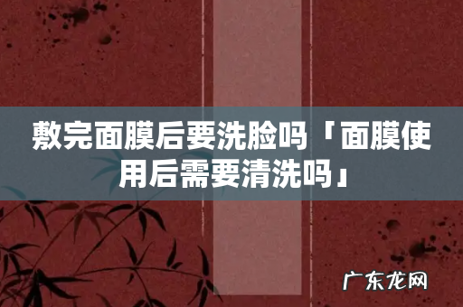 敷完面膜后要洗脸吗「面膜使用后需要清洗吗」