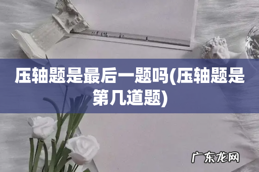 压轴题是第几道题 压轴题是最后一题吗