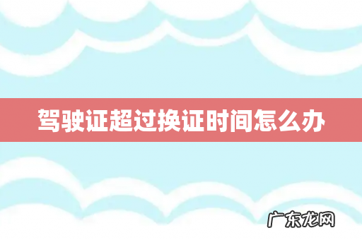 驾驶证超过换证时间怎么办