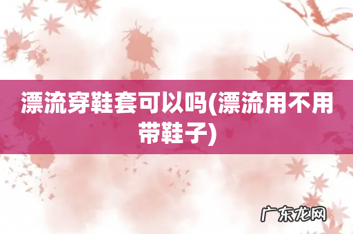 漂流用不用带鞋子 漂流穿鞋套可以吗