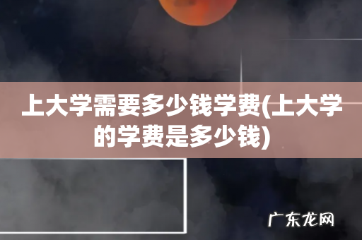 上大学的学费是多少钱 上大学需要多少钱学费
