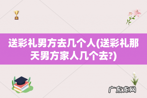 送彩礼那天男方家人几个去? 送彩礼男方去几个人