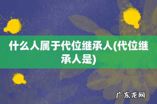 代位继承人是 什么人属于代位继承人