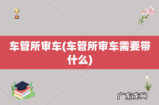 车管所审车需要带什么 车管所审车