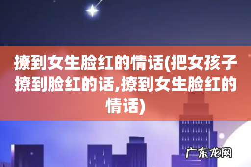 把女孩子撩到脸红的话,撩到女生脸红的情话 撩到女生脸红的情话